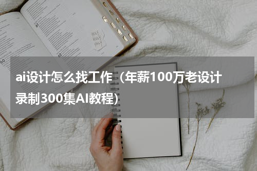 ai设计怎么找工作（年薪100万老设计录制300集AI教程）