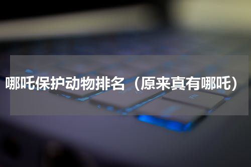 哪吒保护动物排名（原来真有哪吒）