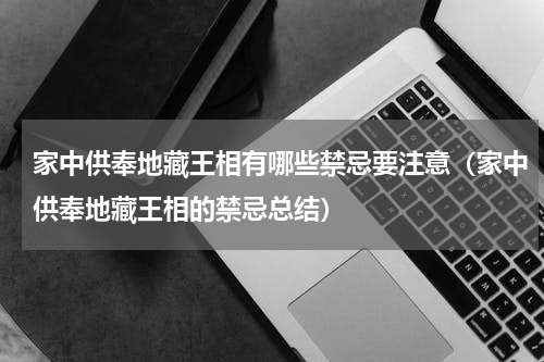 家中供奉地藏王相有哪些禁忌要注意（家中供奉地藏王相的禁忌总结）