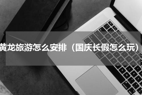 黄龙旅游怎么安排（国庆长假怎么玩）