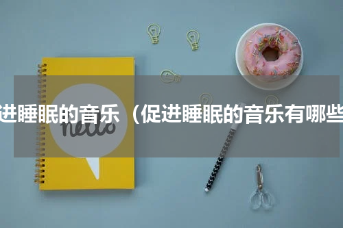 促进睡眠的音乐（促进睡眠的音乐有哪些）