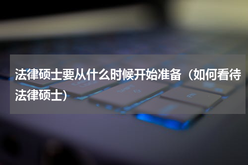 法律硕士要从什么时候开始准备（如何看待法律硕士）