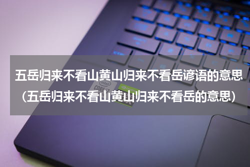 五岳归来不看山黄山归来不看岳谚语的意思（五岳归来不看山黄山归来不看岳的意思）