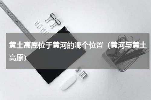 黄土高原位于黄河的哪个位置（黄河与黄土高原）