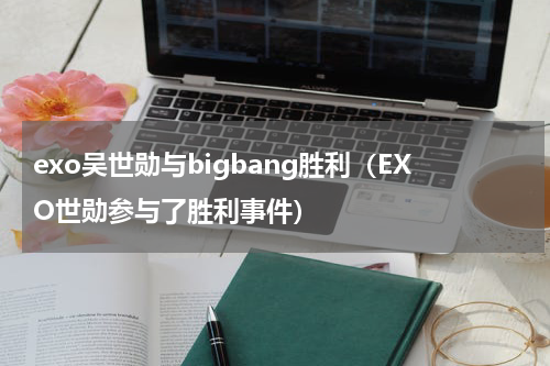 exo吴世勋与bigbang胜利（EXO世勋参与了胜利事件）