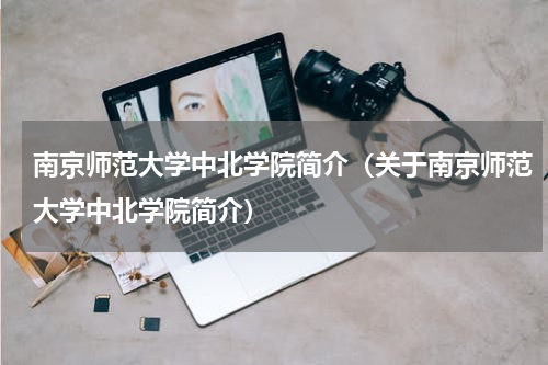 南京师范大学中北学院简介（关于南京师范大学中北学院简介）