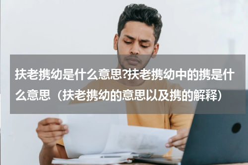 扶老携幼是什么意思?扶老携幼中的携是什么意思（扶老携幼的意思以及携的解释）