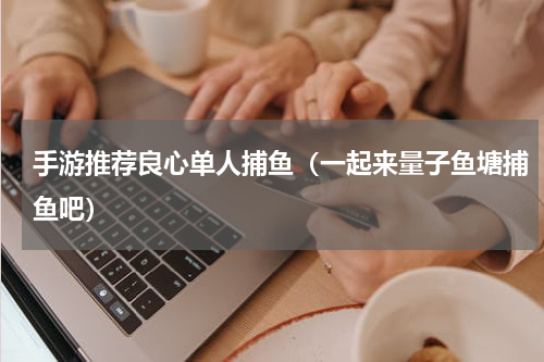 手游推荐良心单人捕鱼（一起来量子鱼塘捕鱼吧）
