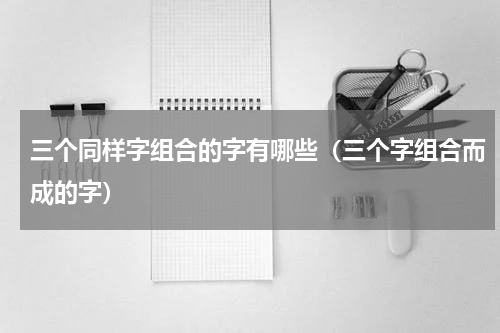 三个同样字组合的字有哪些（三个字组合而成的字）