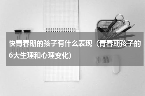 快青春期的孩子有什么表现（青春期孩子的6大生理和心理变化）