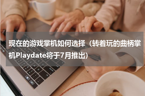 现在的游戏掌机如何选择（转着玩的曲柄掌机Playdate将于7月推出）