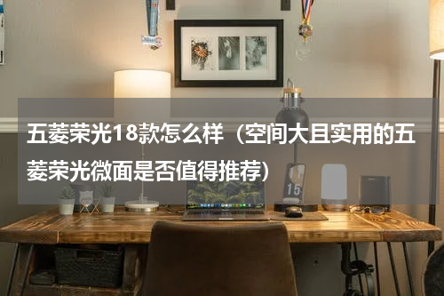 五菱荣光18款怎么样（空间大且实用的五菱荣光微面是否值得推荐）