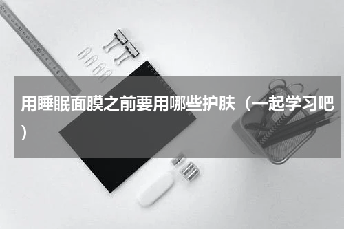 用睡眠面膜之前要用哪些护肤（一起学习吧）