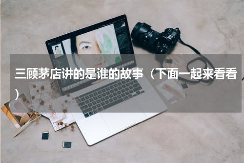 三顾茅店讲的是谁的故事（下面一起来看看）