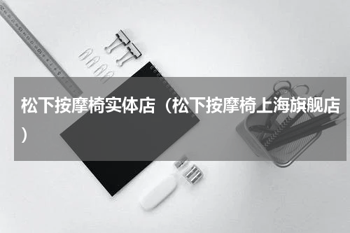 松下按摩椅实体店（松下按摩椅上海旗舰店）