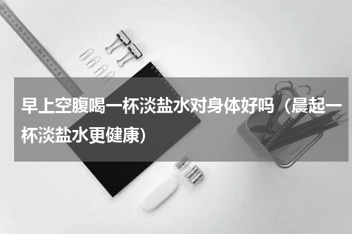 早上空腹喝一杯淡盐水对身体好吗（晨起一杯淡盐水更健康）
