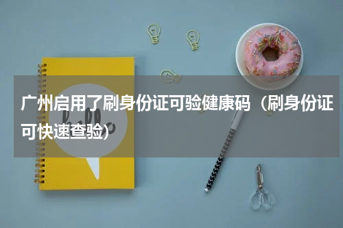 广州启用了刷身份证可验健康码（刷身份证可快速查验）