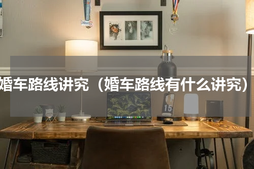 婚车路线讲究（婚车路线有什么讲究）