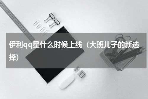 伊利qq星什么时候上线（大班儿子的新选择）