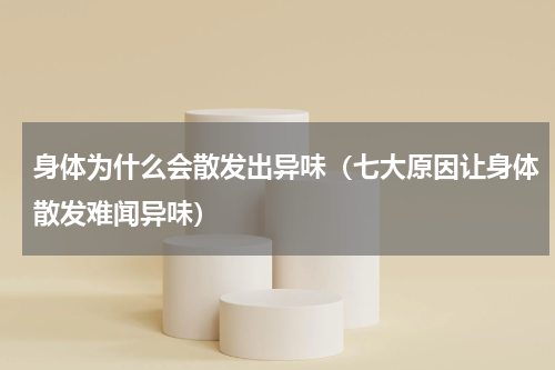 身体为什么会散发出异味（七大原因让身体散发难闻异味）