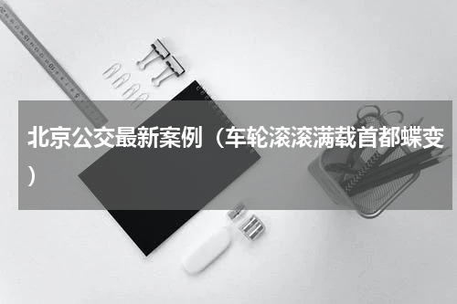 北京公交最新案例（车轮滚滚满载首都蝶变）