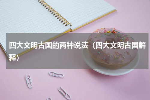 四大文明古国的两种说法（四大文明古国解释）