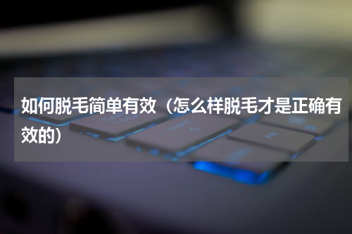 如何脱毛简单有效（怎么样脱毛才是正确有效的）