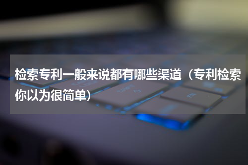 检索专利一般来说都有哪些渠道（专利检索你以为很简单）