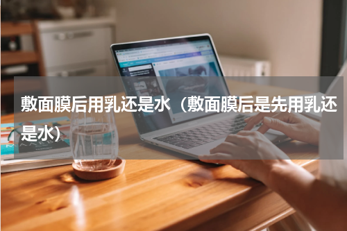 敷面膜后用乳还是水（敷面膜后是先用乳还是水）