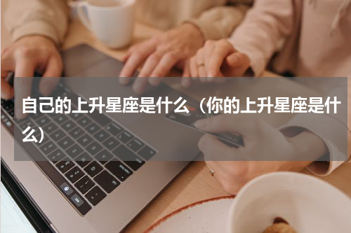自己的上升星座是什么（你的上升星座是什么）