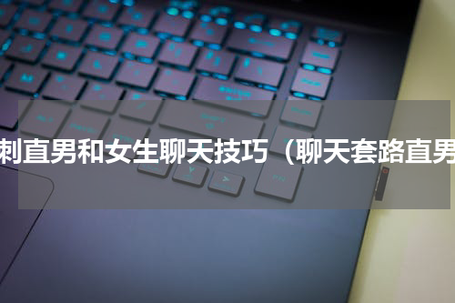 讽刺直男和女生聊天技巧（聊天套路直男）