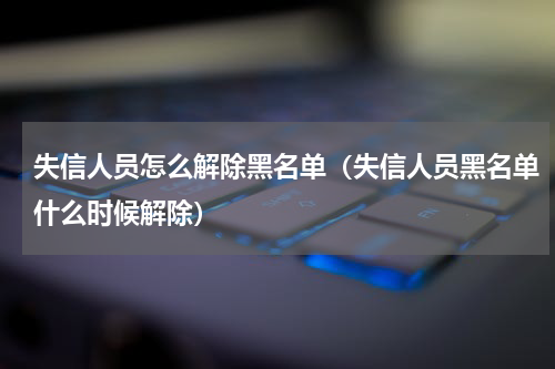 失信人员怎么解除黑名单（失信人员黑名单什么时候解除）