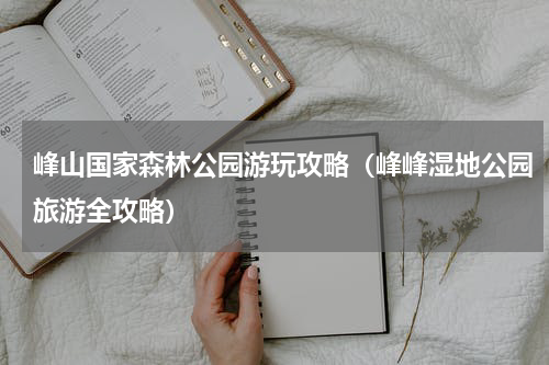 峰山国家森林公园游玩攻略（峰峰湿地公园旅游全攻略）