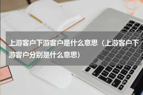 上游客户下游客户是什么意思（上游客户下游客户分别是什么意思）