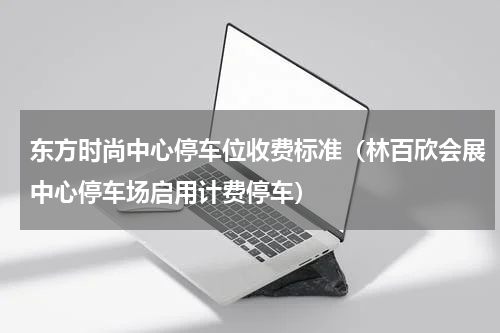 东方时尚中心停车位收费标准（林百欣会展中心停车场启用计费停车）
