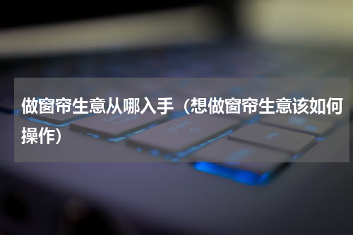 做窗帘生意从哪入手（想做窗帘生意该如何操作）