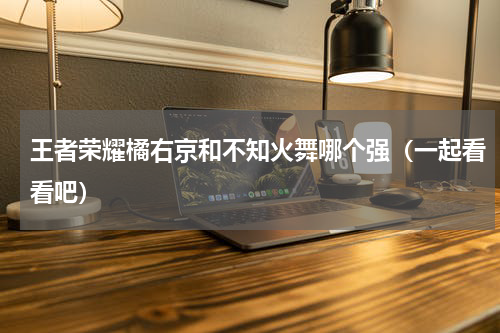 王者荣耀橘右京和不知火舞哪个强（一起看看吧）