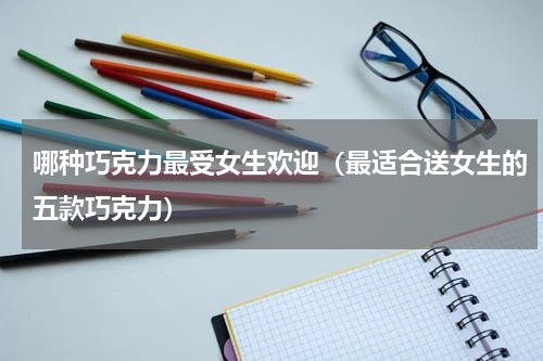 哪种巧克力最受女生欢迎（最适合送女生的五款巧克力）