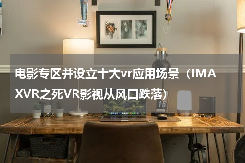 电影专区并设立十大vr应用场景（IMAXVR之死VR影视从风口跌落）