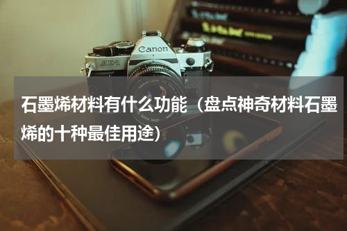 石墨烯材料有什么功能（盘点神奇材料石墨烯的十种最佳用途）