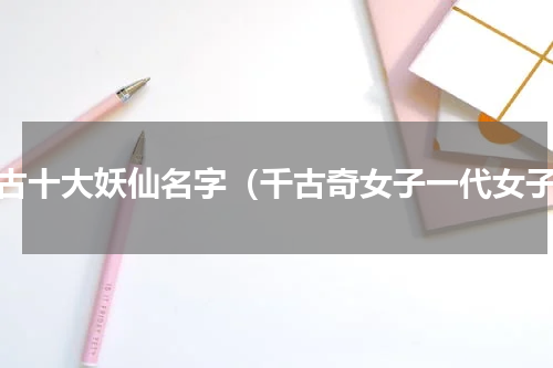 上古十大妖仙名字（千古奇女子一代女子）