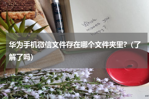 华为手机微信文件存在哪个文件夹里?（了解了吗）