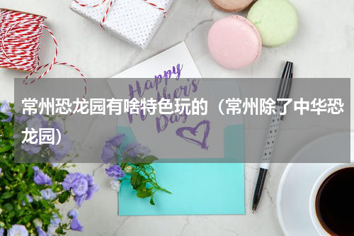 常州恐龙园有啥特色玩的（常州除了中华恐龙园）