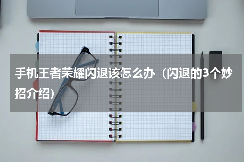 手机王者荣耀闪退该怎么办（闪退的3个妙招介绍）