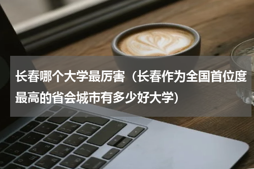 长春哪个大学最厉害（长春作为全国首位度最高的省会城市有多少好大学）