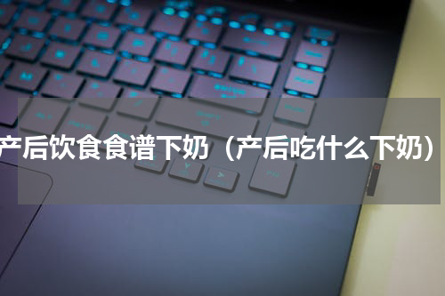 产后饮食食谱下奶（产后吃什么下奶）