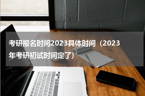 考研报名时间2023具体时间（2023年考研初试时间定了）