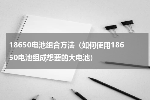 18650电池组合方法（如何使用18650电池组成想要的大电池）