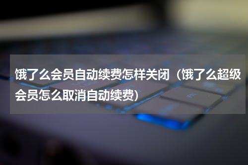 饿了么会员自动续费怎样关闭（饿了么超级会员怎么取消自动续费）