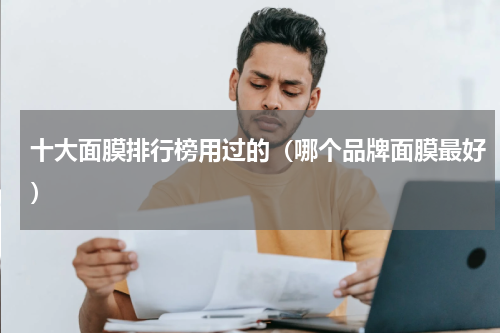 十大面膜排行榜用过的（哪个品牌面膜最好）